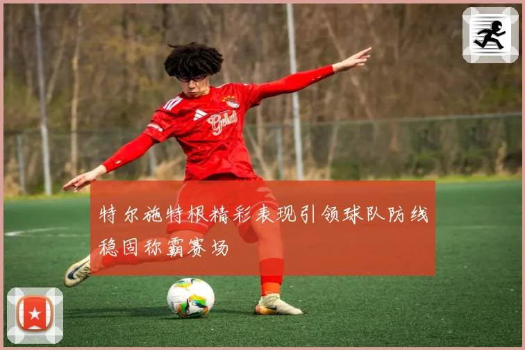 特尔施特根精彩表现引领球队防线稳固称霸赛场