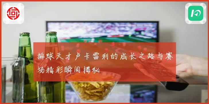 排球天才卢卡雷利的成长之路与赛场精彩瞬间揭秘