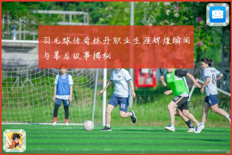 羽毛球传奇林丹职业生涯辉煌瞬间与幕后故事揭秘