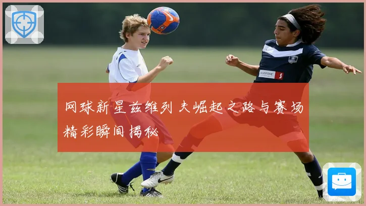 网球新星兹维列夫崛起之路与赛场精彩瞬间揭秘