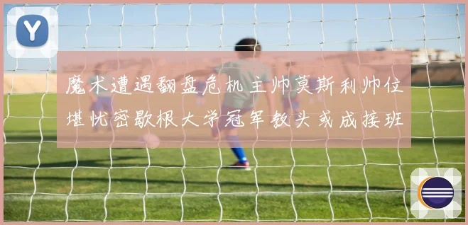 魔术遭遇翻盘危机主帅莫斯利帅位堪忧密歇根大学冠军教头或成接班专题观察