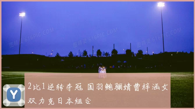 2比1逆转夺冠 国羽鲍骊婧曹梓涵女双力克日本组合