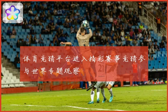 体育竞猜平台进入精彩赛事竞猜参与世界专题观察