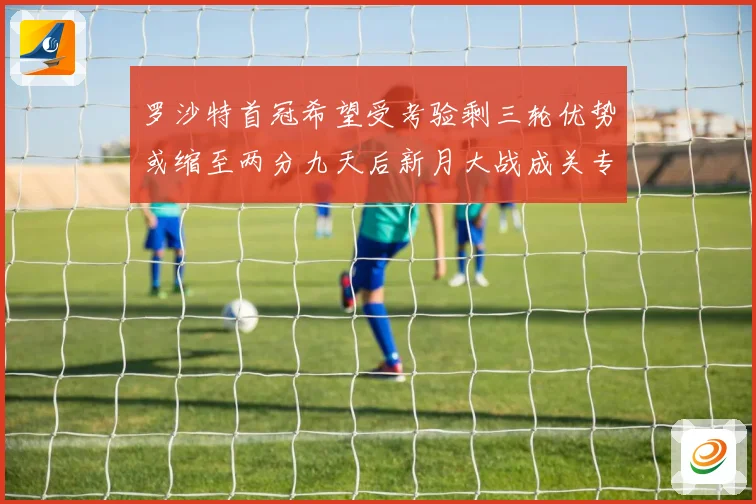 罗沙特首冠希望受考验剩三轮优势或缩至两分九天后新月大战成关专题观察