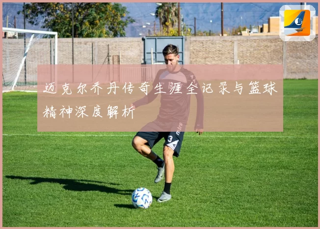 迈克尔乔丹传奇生涯全记录与篮球精神深度解析