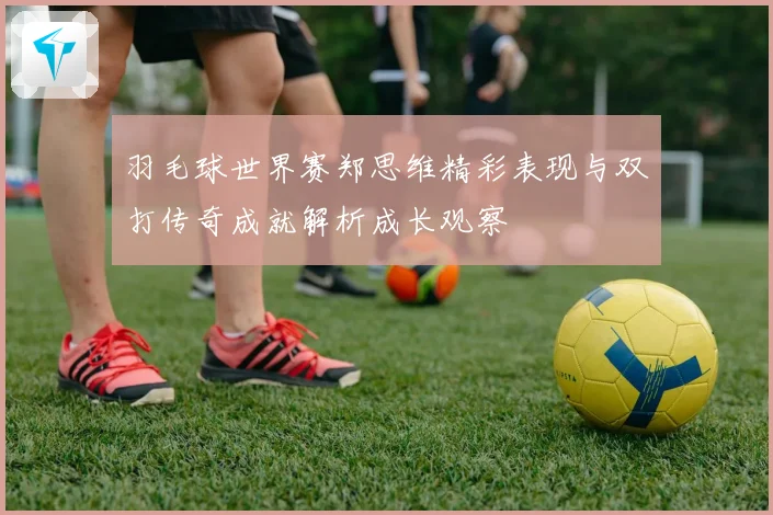 羽毛球世界赛郑思维精彩表现与双打传奇成就解析成长观察