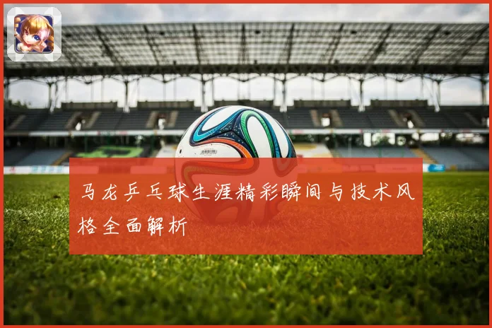 马龙乒乓球生涯精彩瞬间与技术风格全面解析