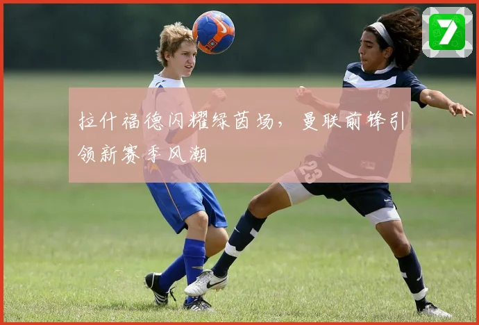 拉什福德闪耀绿茵场，曼联前锋引领新赛季风潮