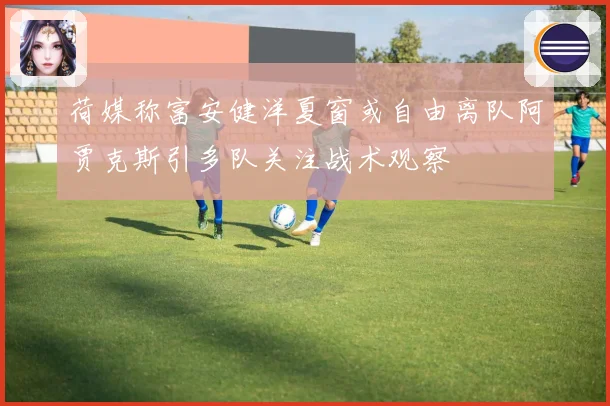 荷媒称富安健洋夏窗或自由离队阿贾克斯引多队关注战术观察