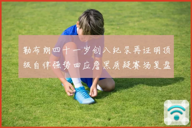勒布朗四十一岁创八纪录再证明顶级自律强势回应詹黑质疑赛场复盘