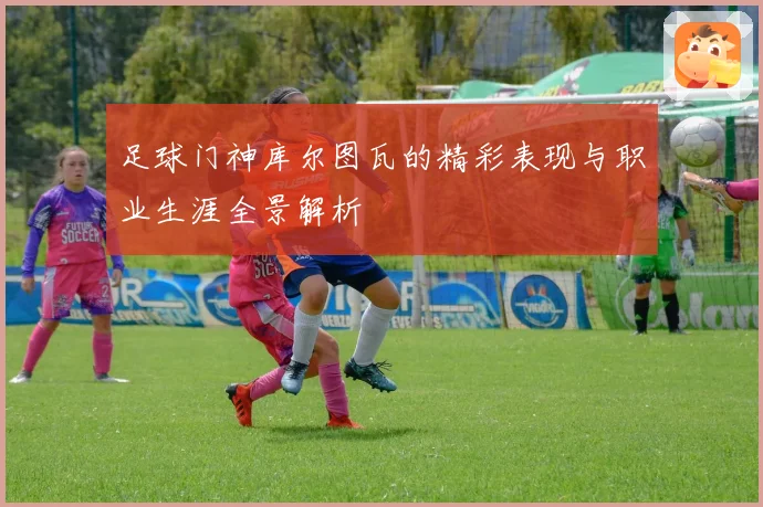 足球门神库尔图瓦的精彩表现与职业生涯全景解析