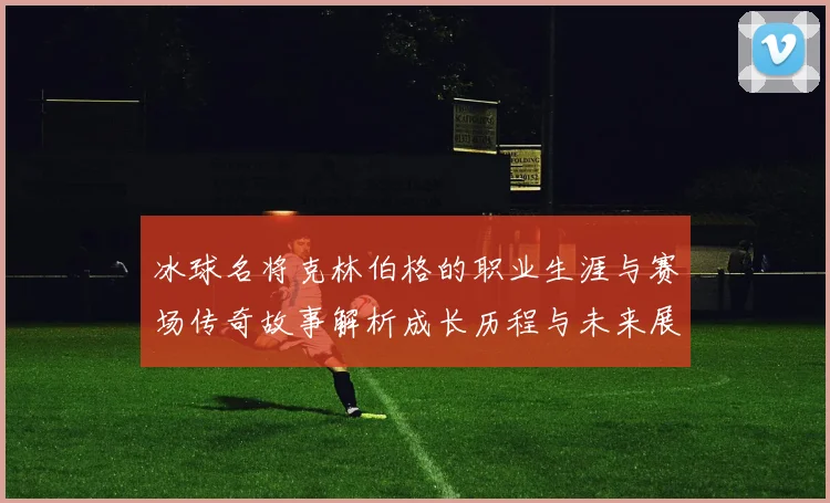 冰球名将克林伯格的职业生涯与赛场传奇故事解析成长历程与未来展望