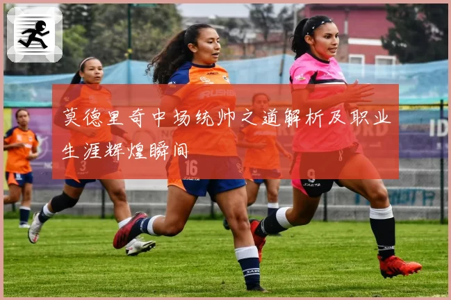 莫德里奇中场统帅之道解析及职业生涯辉煌瞬间