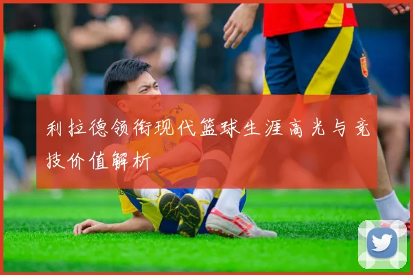 利拉德领衔现代篮球生涯高光与竞技价值解析