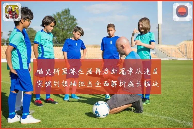 福克斯篮球生涯再启新篇章从速度突破到领袖担当全面解析成长轨迹