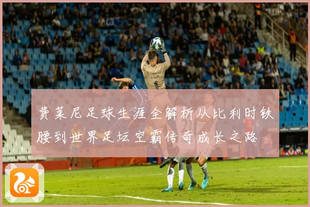 费莱尼足球生涯全解析从比利时铁腰到世界足坛空霸传奇成长之路