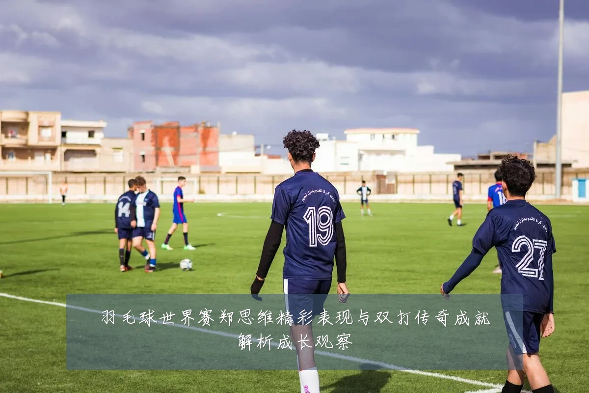 羽毛球世界赛郑思维精彩表现与双打传奇成就解析成长观察