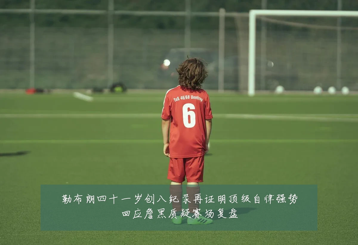 勒布朗四十一岁创八纪录再证明顶级自律强势回应詹黑质疑赛场复盘
